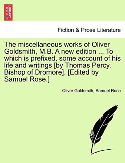 The Miscellaneous Works of Oliver Goldsmith, M.B. a New Edition ... to Which Is Prefixed, Some Account of His Life and Writings [By Thomas Percy, Bishop of Dromore]. [Edited by Samuel Rose.]
