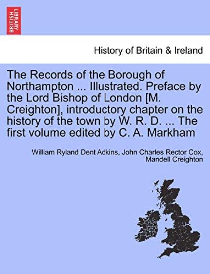 The Records of the Borough of Northampton ... Illustrated. Preface by the Lord Bishop of London [M. Creighton], introductory chapter on the history of the town by W. R. D. ... The first volume edited by C. A. Markham