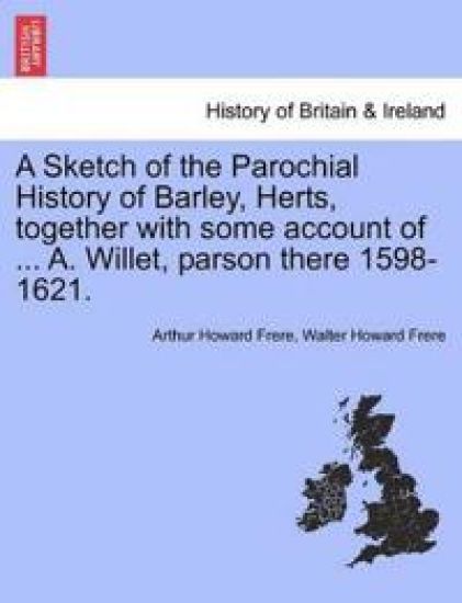 A Sketch of the Parochial History of Barley, Herts, Together with Some Account of ... A. Willet, Parson There 1598-1621.