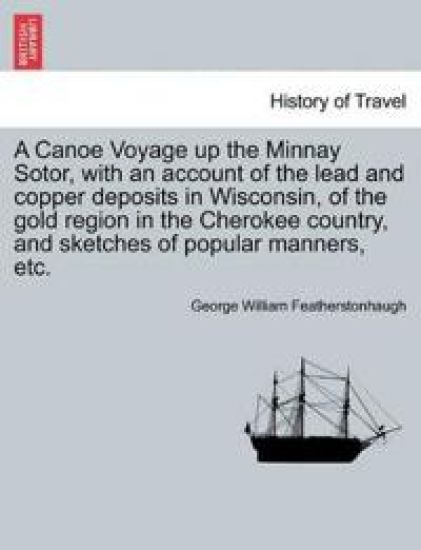 A Canoe Voyage up the Minnay Sotor, with an account of the lead and copper deposits in Wisconsin, of the gold region in the Cherokee country, and sketches of popular manners, etc.