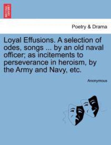 Loyal Effusions. a Selection of Odes, Songs ... by an Old Naval Officer; As Incitements to Perseverance in Heroism, by the Army and Navy, Etc.