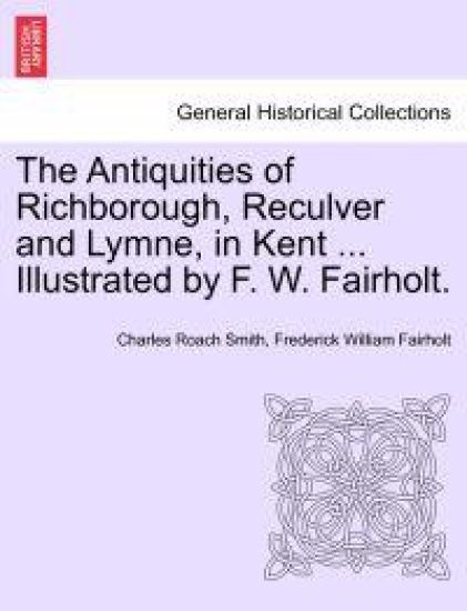 The Antiquities of Richborough, Reculver and Lymne, in Kent ... Illustrated by F. W. Fairholt.