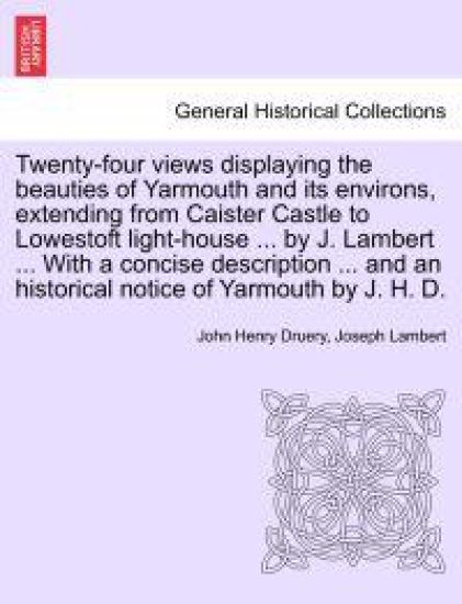 Twenty-Four Views Displaying the Beauties of Yarmouth and Its Environs, Extending from Caister Castle to Lowestoft Light-House ... by J. Lambert ... with a Concise Description ... and an Historical Notice of Yarmouth by J. H. D.