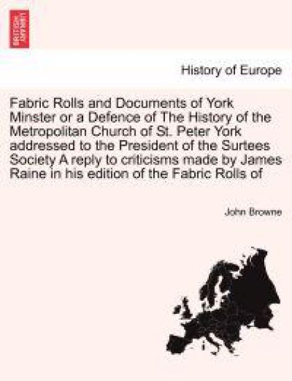 Fabric Rolls and Documents of York Minster or a Defence of the History of the Metropolitan Church of St. Peter York Addressed to the President of the Surtees Society a Reply to Criticisms Made by James Raine in His Edition of the Fabric Rolls of