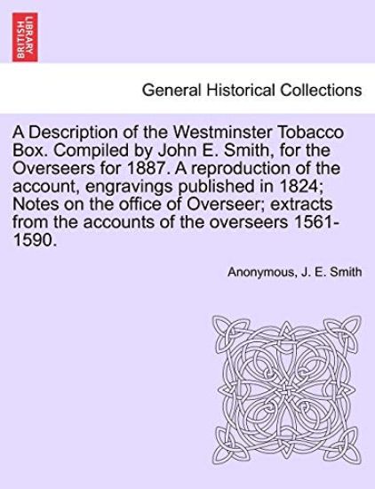 A Description of the Westminster Tobacco Box. Compiled by John E. Smith, for the Overseers for 1887. a Reproduction of the Account, Engravings Published in 1824; Notes on the Office of Overseer; Extracts from the Accounts of the Overseers 1561-1590.
