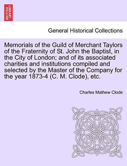 Memorials of the Guild of Merchant Taylors of the Fraternity of St. John the Baptist, in the City of London; and of its associated charities and institutions compiled and selected by the Master of the Company for the year 1873-4 (C. M. Clode), etc.