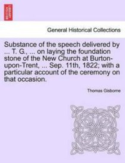 Substance of the Speech Delivered by ... T. G., ... on Laying the Foundation Stone of the New Church at Burton-Upon-Trent, ... Sep. 11th, 1822; With a Particular Account of the Ceremony on That Occasion.