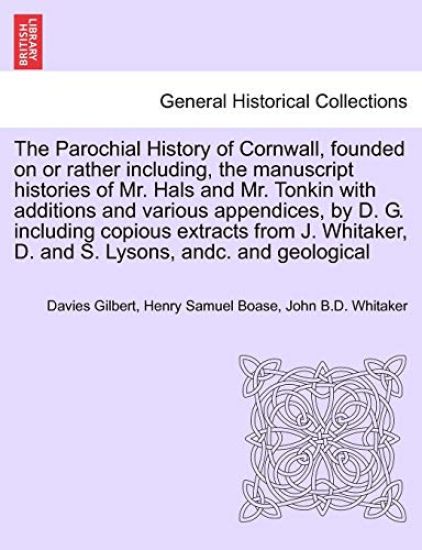 The Parochial History of Cornwall, founded on or rather including, the manuscript histories of Mr. Hals and Mr. Tonkin with additions and various appendices, by D. G. including copious extracts from J. Whitaker, D. and S. Lysons, andc. VOL. I