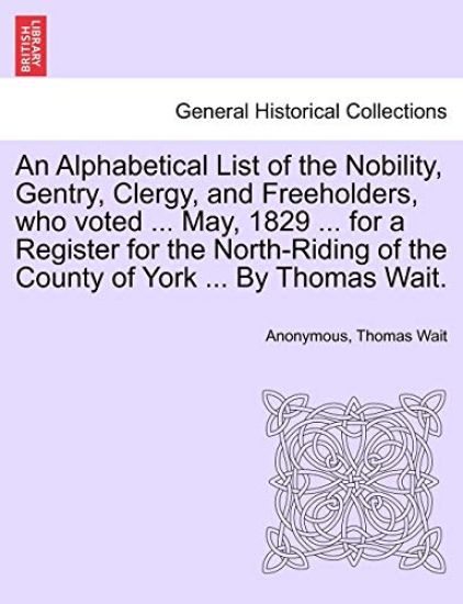 An Alphabetical List of the Nobility, Gentry, Clergy, and Freeholders, Who Voted ... May, 1829 ... for a Register for the North-Riding of the County of York ... by Thomas Wait.