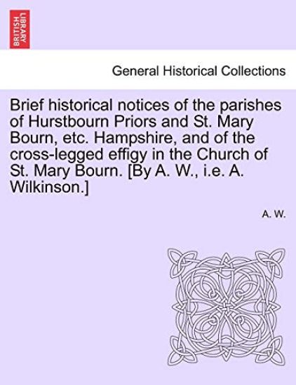 Brief Historical Notices of the Parishes of Hurstbourn Priors and St. Mary Bourn, Etc. Hampshire, and of the Cross-Legged Effigy in the Church of St. Mary Bourn. [by A. W., i.e. A. Wilkinson.]