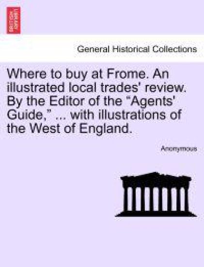 Where to Buy at Frome. an Illustrated Local Trades' Review. by the Editor of the "Agents' Guide," ... with Illustrations of the West of England.