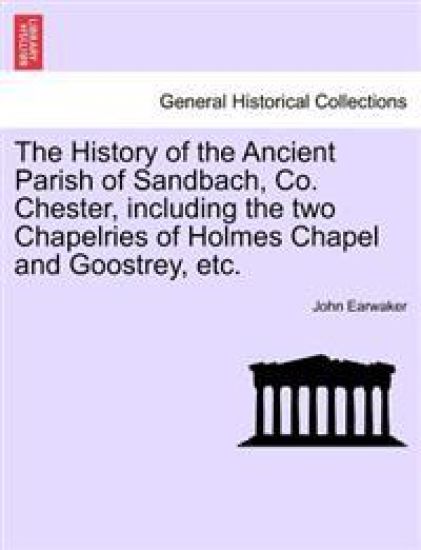 The History of the Ancient Parish of Sandbach, Co. Chester, Including the Two Chapelries of Holmes Chapel and Goostrey, Etc.