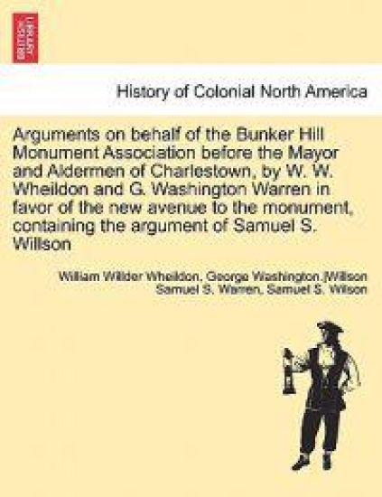 Arguments on Behalf of the Bunker Hill Monument Association Before the Mayor and Aldermen of Charlestown, by W. W. Wheildon and G. Washington Warren in Favor of the New Avenue to the Monument, Containing the Argument of Samuel S. Willson
