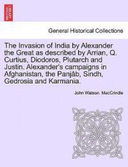 The Invasion of India by Alexander the Great as Described by Arrian, Q. Curtius, Diodoros, Plutarch and Justin. Alexander's Campaigns in Afghanistan, the Panjab, Sindh, Gedrosia and Karmania.