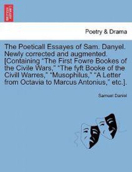 The Poeticall Essayes of Sam. Danyel. Newly Corrected and Augmented. [Containing the First Fowre Bookes of the Civile Wars, the Fyft Booke of the CIVILL Warres, Musophilus, a Letter from Octavia to Marcus Antonius, Etc.].