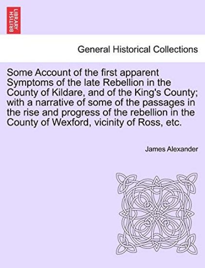 Some Account of the First Apparent Symptoms of the Late Rebellion in the County of Kildare, and of the King's County; With a Narrative of Some of the Passages in the Rise and Progress of the Rebellion in the County of Wexford, Vicinity of Ross, Etc.