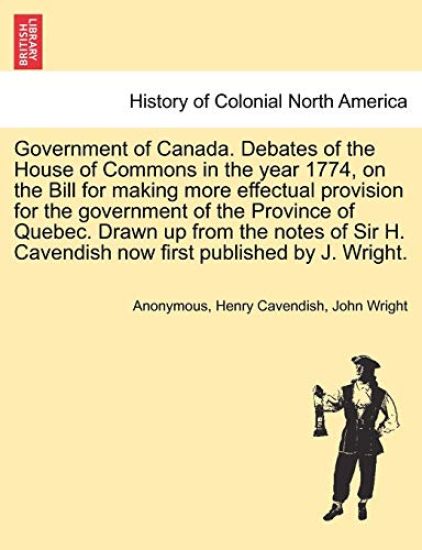 Government of Canada. Debates of the House of Commons in the Year 1774, on the Bill for Making More Effectual Provision for the Government of the Province of Quebec. Drawn Up from the Notes of Sir H. Cavendish Now First Published by J. Wright.