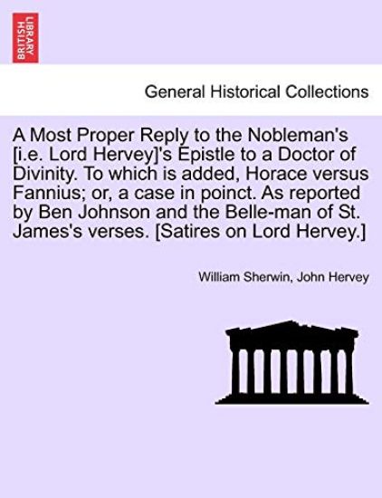 A Most Proper Reply to the Nobleman's [i.E. Lord Hervey]'s Epistle to a Doctor of Divinity. to Which Is Added, Horace Versus Fannius; Or, a Case in Poinct. as Reported by Ben Johnson and the Belle-Man of St. James's Verses. [satires on Lord Hervey.]