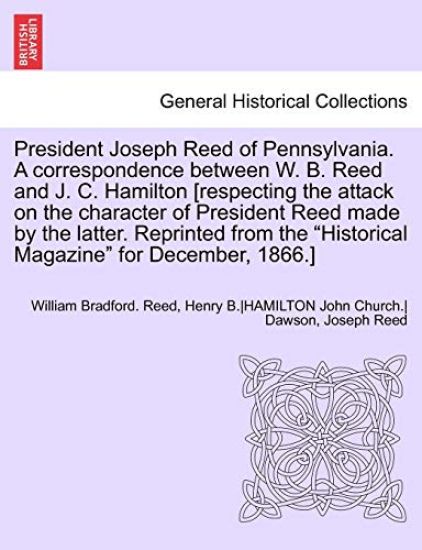 President Joseph Reed of Pennsylvania. a Correspondence Between W. B. Reed and J. C. Hamilton [Respecting the Attack on the Character of President Reed Made by the Latter. Reprinted from the Historical Magazine for December, 1866.]