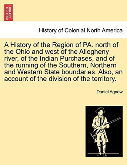 A History of the Region of Pa. North of the Ohio and West of the Allegheny River, of the Indian Purchases, and of the Running of the Southern, Northern and Western State Boundaries. Also, an Account of the Division of the Territory.