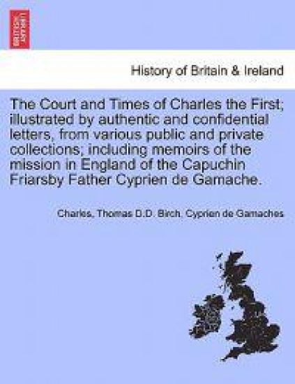 The Court and Times of Charles the First; illustrated by authentic and confidential letters, from various public and private collections; including memoirs of the mission in England of the Capuchin Friarsby Father Cyprien de Gamache. VOL. II.
