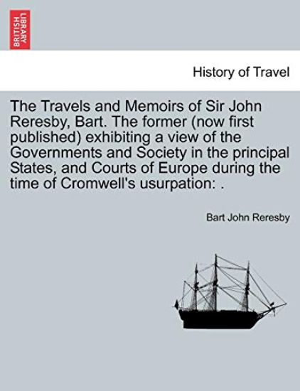 The Travels and Memoirs of Sir John Reresby, Bart. The former (now first published) exhibiting a view of the Governments and Society in the principal States, and Courts of Europe during the time of Cromwell's usurpation