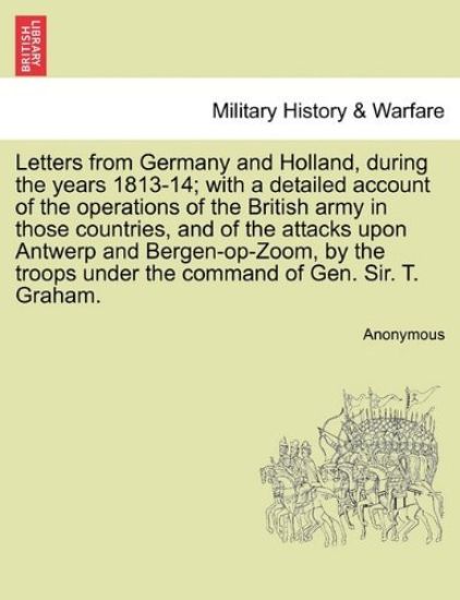 Letters from Germany and Holland, During the Years 1813-14; With a Detailed Account of the Operations of the British Army in Those Countries, and of the Attacks Upon Antwerp and Bergen-Op-Zoom, by the Troops Under the Command of Gen. Sir. T. Graham.