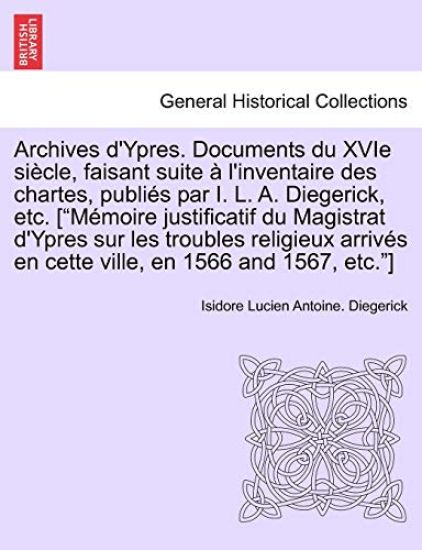 Archives D'Ypres. Documents Du Xvie Siecle, Faisant Suite A L'Inventaire Des Chartes, Publies Par I. L. A. Diegerick, Etc. ["Memoire Justificatif Du Magistrat D'Ypres Sur Les Troubles Religieux Arrives En Cette Ville, En 1566 and 1567, Etc."] Tome Premier