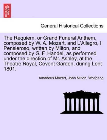 The Requiem, or Grand Funeral Anthem, Composed by W. A. Mozart, and L'Allegro, Il Pensieroso, Written by Milton, and Composed by G. F. Handel, as Performed Under the Direction of Mr. Ashley, at the Theatre Royal, Covent Garden, During Lent 1801.