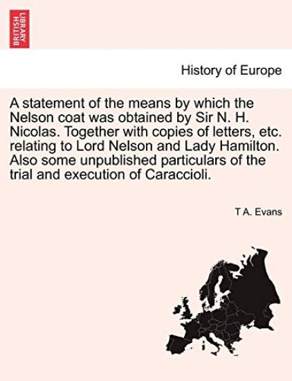 A Statement of the Means by Which the Nelson Coat Was Obtained by Sir N. H. Nicolas. Together with Copies of Letters, Etc. Relating to Lord Nelson and Lady Hamilton. Also Some Unpublished Particulars of the Trial and Execution of Caraccioli.