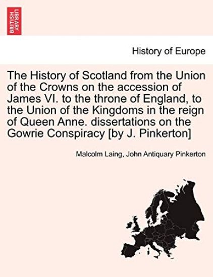 The History of Scotland from the Union of the Crowns on the accession of James VI. to the throne of England, to the Union of the Kingdoms in the reign of Queen Anne. dissertations on the Gowrie Conspiracy [by J. Pinkerton]. Vol. I.