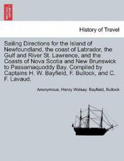 Sailing Directions for the Island of Newfoundland, the Coast of Labrador, the Gulf and River St. Lawrence, and the Coasts of Nova Scotia and New Brunswick to Passamaquoddy Bay. Compiled by Captains H. W. Bayfield, F. Bullock, and C. F. Lavaud.