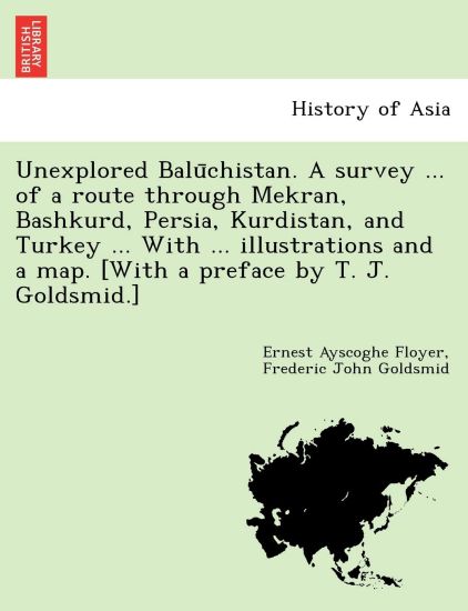 Unexplored Balu¯chistan. A survey ... of a route through Mekran, Bashkurd, Persia, Kurdistan, and Turkey ... With ... illustrations and a map. [With a preface by T. J. Goldsmid.]