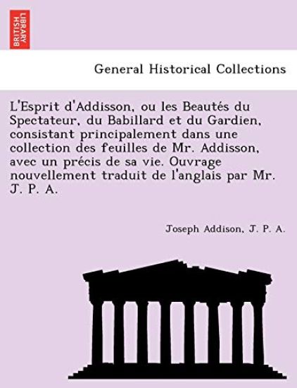 L'Esprit D'Addisson, Ou Les Beaute S Du Spectateur, Du Babillard Et Du Gardien, Consistant Principalement Dans Une Collection Des Feuilles de Mr. Addisson, Avec Un Pre Cis de Sa Vie. Ouvrage Nouvellement Traduit de L'Anglais Par Mr. J. P. A.