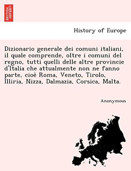 Dizionario generale dei comuni italiani, il quale comprende, oltre i comuni del regno, tutti quelli delle altre provincie d'Italia che attualmente non ne fanno parte, cioe` Roma, Veneto, Tirolo, Illiria, Nizza, Dalmazia, Corsica, Malta.