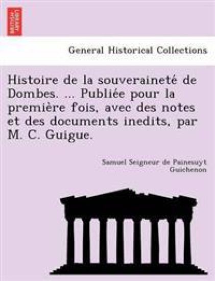 Histoire de la souverainete´ de Dombes. ... Publie´e pour la premie`re fois, avec des notes et des documents inedits, par M. C. Guigue.