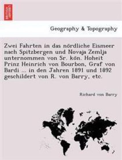 Zwei Fahrten in Das No Rdliche Eismeer Nach Spitzbergen Und Novaja Zemlja Unternommen Von Sr. Ko N. Hoheit Prinz Heinrich Von Bourbon, Graf Von Bardi ... in Den Jahren 1891 Und 1892 Geschildert Von R. Von Barry, Etc.