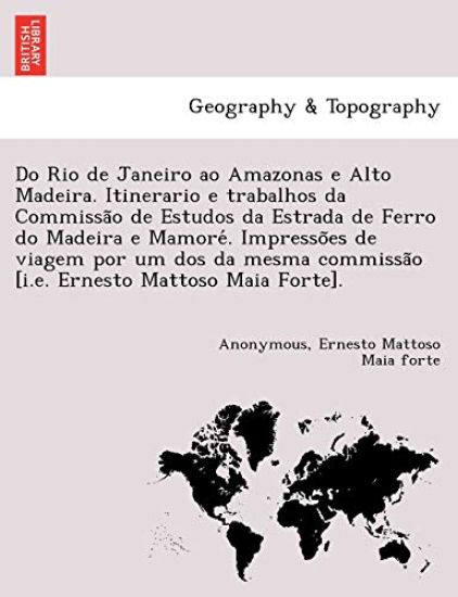 Do Rio de Janeiro Ao Amazonas E Alto Madeira. Itinerario E Trabalhos Da Commissa O de Estudos Da Estrada de Ferro Do Madeira E Mamore . Impresso Es de Viagem Por Um DOS Da Mesma Commissa O [I.E. Ernesto Mattoso Maia Forte].