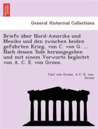 Briefe U Ber Nord-Amerika Und Mexiko Und Den Zwischen Beiden Gefu Hrten Krieg, Von C. Von G. ... Nach Dessen Tode Herausgegeben Und Mit Einem Vorworte Begleitet Von A. C. E. Von Grone.