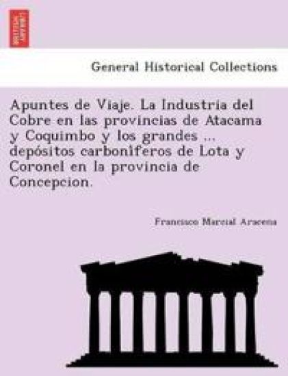 Apuntes de Viaje. La Industria del Cobre en las provincias de Atacama y Coquimbo y los grandes ... depo´sitos carboni´feros de Lota y Coronel en la provincia de Concepcion.