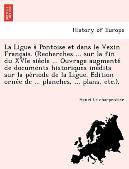 La Ligue a` Pontoise et dans le Vexin Franc¸ais. (Recherches ... sur la fin du XVIe sie`cle ... Ouvrage augmente´ de documents historiques ine´dits sur la pe´riode de la Ligue. E´dition orne´e de ... planches, ... plans