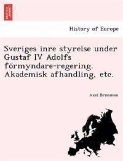 Sveriges Inre Styrelse Under Gustaf IV Adolfs Fo Rmyndare-Regering. Akademisk Afhandling, Etc.