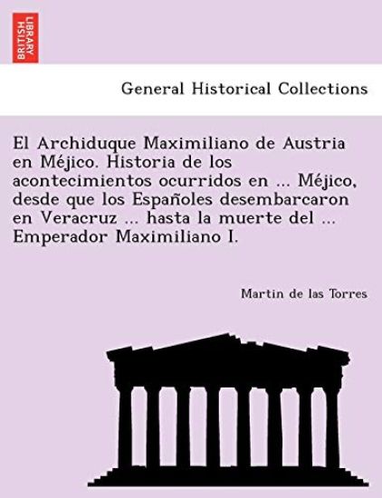 El Archiduque Maximiliano de Austria en Me´jico. Historia de los acontecimientos ocurridos en ... Me´jico, desde que los Espan~oles desembarcaron en Veracruz ... hasta la muerte del ... Emperador Maximiliano I.