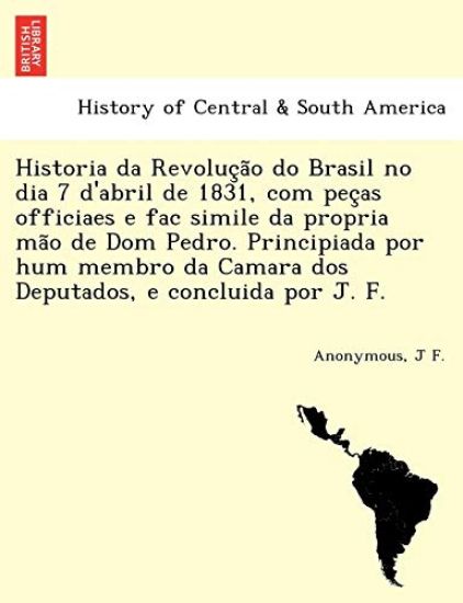 Historia da Revoluc¸a~o do Brasil no dia 7 d'abril de 1831, com pec¸as officiaes e fac simile da propria ma~o de Dom Pedro. Principiada por hum membro da Camara dos Deputados, e concluida por J. F.