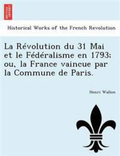 La Révolution du 31 Mai et le Fédéralisme en 1793; ou, la France vaincue par la Commune de Paris.