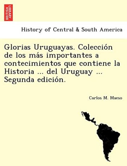Glorias Uruguayas. Coleccio´n de los ma´s importantes a contecimientos que contiene la Historia ... del Uruguay ... Segunda edicio´n.