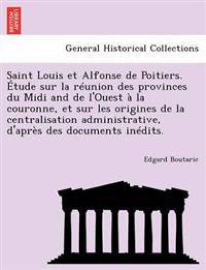 Saint Louis et Alfonse de Poitiers. Étude sur la réunion des provinces du Midi and de l'Ouest à la couronne, et sur les origines de la centralisation administrative, d'après des documents inédits.