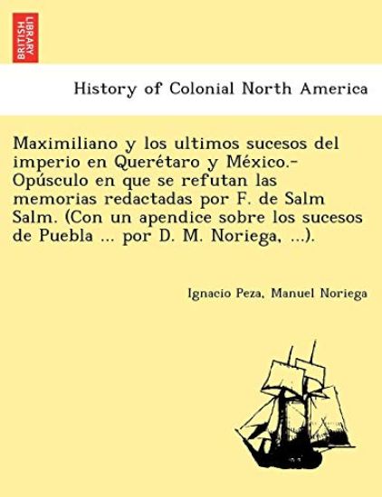Maximiliano y Los Ultimos Sucesos del Imperio En Quere Taro y Me Xico.-Opu Sculo En Que Se Refutan Las Memorias Redactadas Por F. de Salm Salm. (Con Un Apendice Sobre Los Sucesos de Puebla ... Por D. M. Noriega, ...).