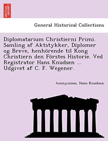 Diplomatarium Christierni Primi. Samling AF Aktstykker, Diplomer Og Breve, Henhorende Til Kong Christiern Den Forstes Historie. Ved Registrator Hans Knudsen ... Udgivet AF C. F. Wegener.