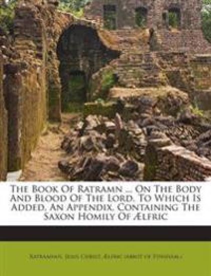 The Book of Ratramn ... on the Body and Blood of the Lord. to Which Is Added, an Appendix, Containing the Saxon Homily of Aelfric